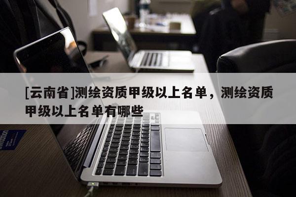 [云南省]測(cè)繪資質(zhì)甲級(jí)以上名單，測(cè)繪資質(zhì)甲級(jí)以上名單有哪些