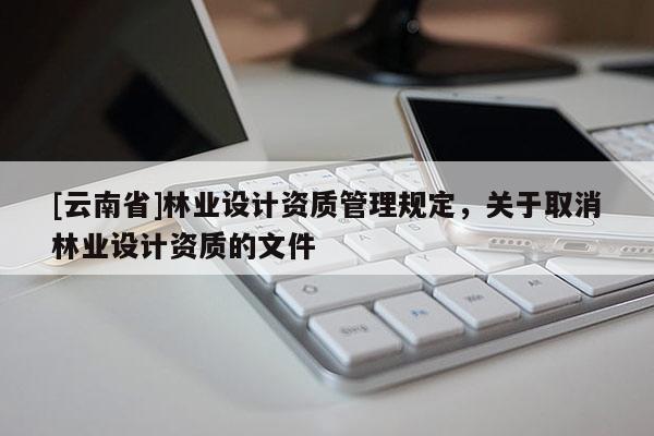 [云南省]林業(yè)設(shè)計(jì)資質(zhì)管理規(guī)定，關(guān)于取消林業(yè)設(shè)計(jì)資質(zhì)的文件