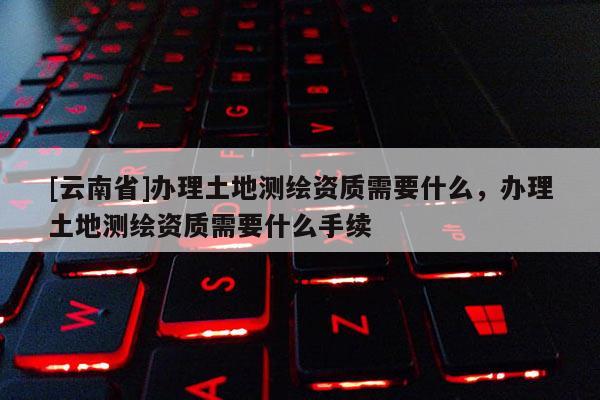 [云南省]辦理土地測(cè)繪資質(zhì)需要什么，辦理土地測(cè)繪資質(zhì)需要什么手續(xù)
