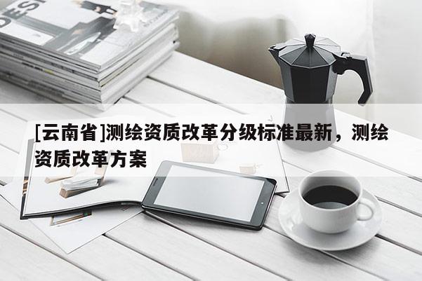 [云南省]測繪資質(zhì)改革分級標(biāo)準(zhǔn)最新，測繪資質(zhì)改革方案