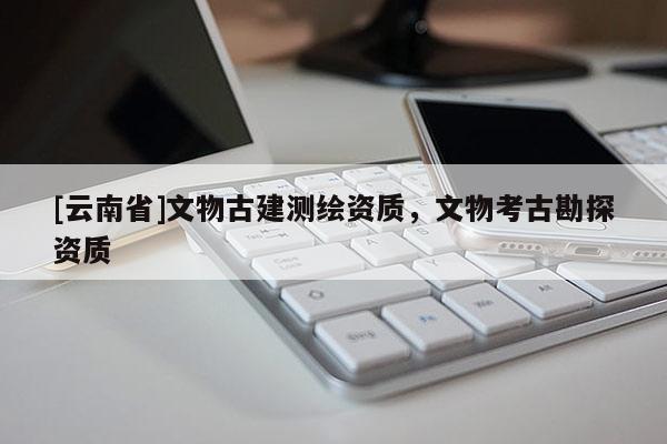 [云南省]文物古建測繪資質(zhì)，文物考古勘探資質(zhì)
