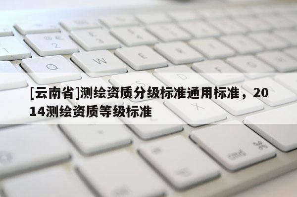 [云南省]測(cè)繪資質(zhì)分級(jí)標(biāo)準(zhǔn)通用標(biāo)準(zhǔn)，2014測(cè)繪資質(zhì)等級(jí)標(biāo)準(zhǔn)