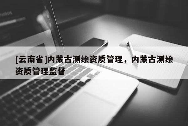 [云南省]內(nèi)蒙古測繪資質(zhì)管理，內(nèi)蒙古測繪資質(zhì)管理監(jiān)督