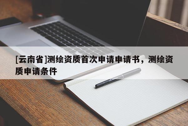 [云南省]測(cè)繪資質(zhì)首次申請(qǐng)申請(qǐng)書(shū)，測(cè)繪資質(zhì)申請(qǐng)條件