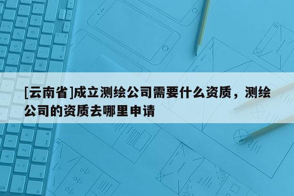 [云南省]成立測(cè)繪公司需要什么資質(zhì)，測(cè)繪公司的資質(zhì)去哪里申請(qǐng)