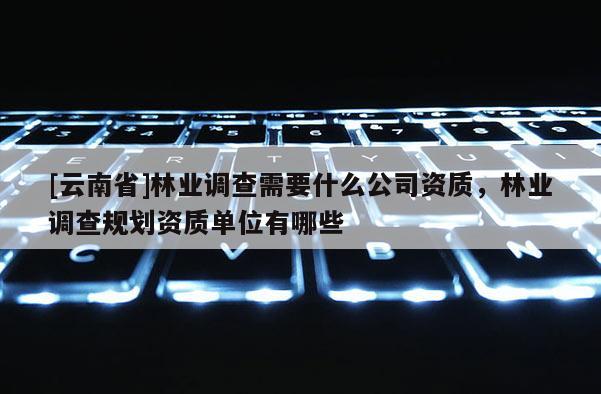 [云南省]林業(yè)調(diào)查需要什么公司資質(zhì)，林業(yè)調(diào)查規(guī)劃資質(zhì)單位有哪些