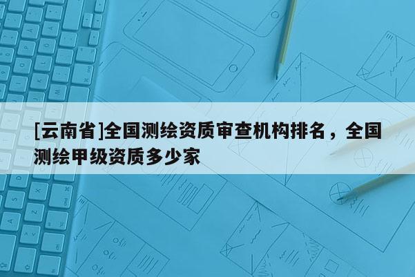 [云南省]全國測繪資質(zhì)審查機(jī)構(gòu)排名，全國測繪甲級(jí)資質(zhì)多少家