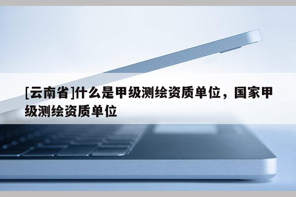 [云南省]什么是甲級測繪資質(zhì)單位，國家甲級測繪資質(zhì)單位