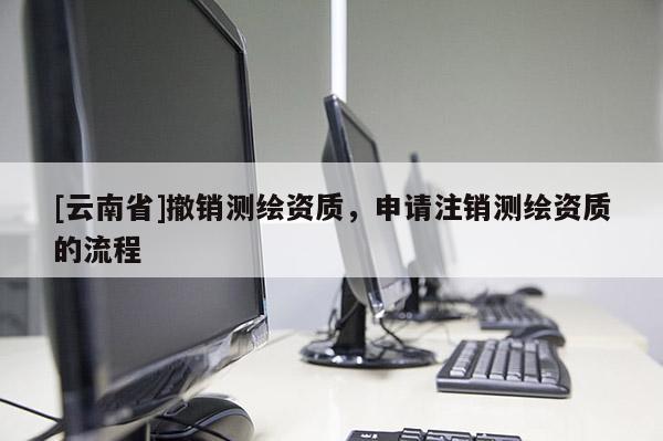 [云南省]撤銷(xiāo)測(cè)繪資質(zhì)，申請(qǐng)注銷(xiāo)測(cè)繪資質(zhì)的流程