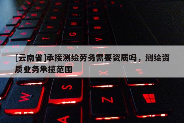 [云南省]承接測(cè)繪勞務(wù)需要資質(zhì)嗎，測(cè)繪資質(zhì)業(yè)務(wù)承攬范圍