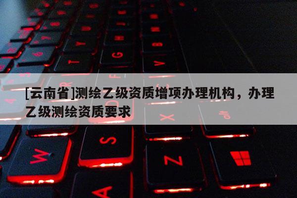 [云南省]測(cè)繪乙級(jí)資質(zhì)增項(xiàng)辦理機(jī)構(gòu)，辦理乙級(jí)測(cè)繪資質(zhì)要求