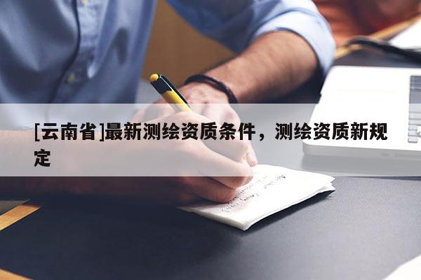 [云南省]最新測繪資質(zhì)條件，測繪資質(zhì)新規(guī)定