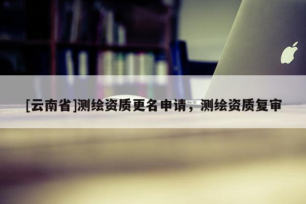 [云南省]測(cè)繪資質(zhì)更名申請(qǐng)，測(cè)繪資質(zhì)復(fù)審