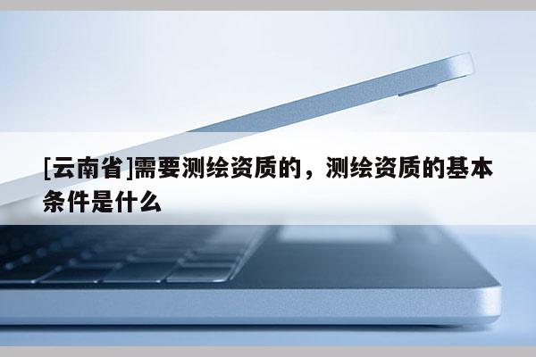 [云南省]需要測繪資質(zhì)的，測繪資質(zhì)的基本條件是什么