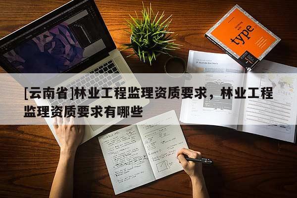 [云南省]林業(yè)工程監(jiān)理資質要求，林業(yè)工程監(jiān)理資質要求有哪些