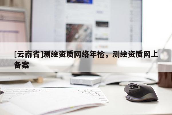 [云南省]測(cè)繪資質(zhì)網(wǎng)絡(luò)年檢，測(cè)繪資質(zhì)網(wǎng)上備案