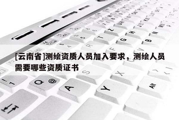 [云南省]測(cè)繪資質(zhì)人員加入要求，測(cè)繪人員需要哪些資質(zhì)證書