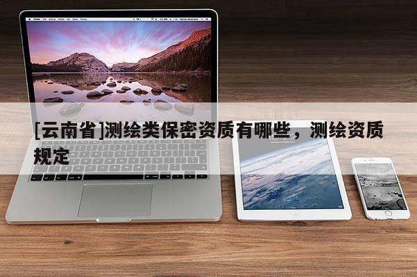 [云南省]測繪類保密資質(zhì)有哪些，測繪資質(zhì)規(guī)定