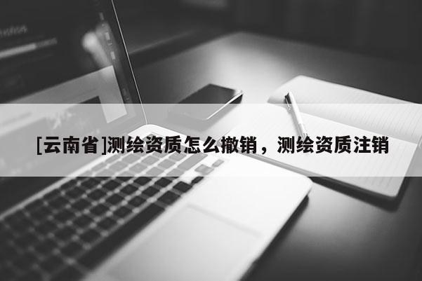 [云南省]測繪資質(zhì)怎么撤銷，測繪資質(zhì)注銷