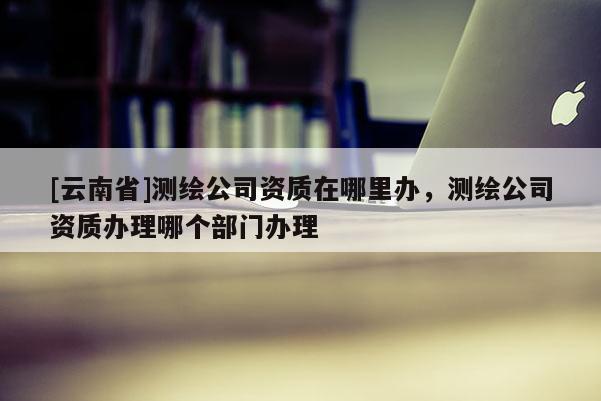 [云南省]測繪公司資質(zhì)在哪里辦，測繪公司資質(zhì)辦理哪個部門辦理