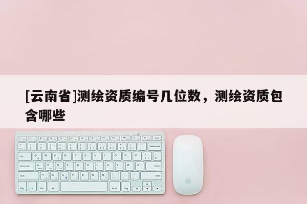 [云南省]測(cè)繪資質(zhì)編號(hào)幾位數(shù)，測(cè)繪資質(zhì)包含哪些
