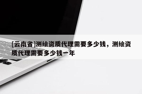 [云南省]測繪資質(zhì)代理需要多少錢，測繪資質(zhì)代理需要多少錢一年