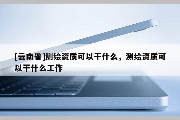[云南省]測繪資質(zhì)可以干什么，測繪資質(zhì)可以干什么工作