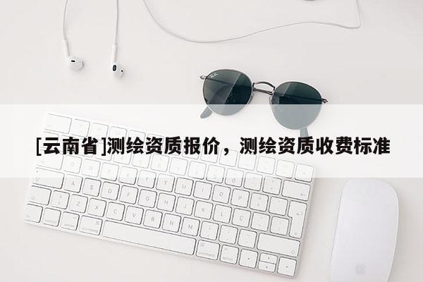[云南省]測繪資質報價，測繪資質收費標準