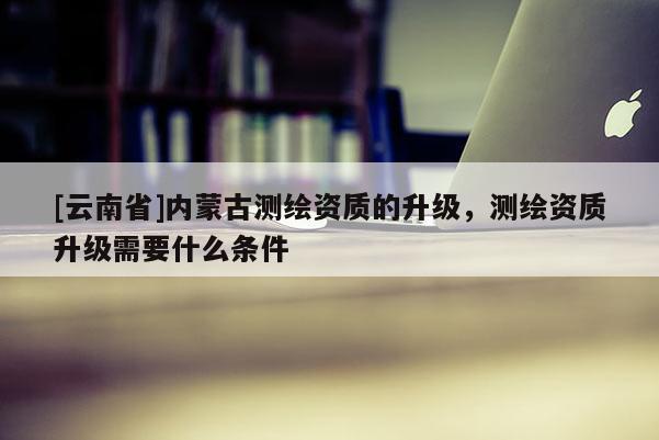 [云南省]內(nèi)蒙古測(cè)繪資質(zhì)的升級(jí)，測(cè)繪資質(zhì)升級(jí)需要什么條件