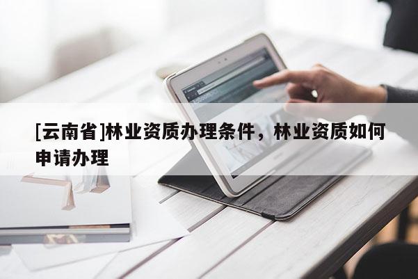 [云南省]林業(yè)資質(zhì)辦理?xiàng)l件，林業(yè)資質(zhì)如何申請(qǐng)辦理