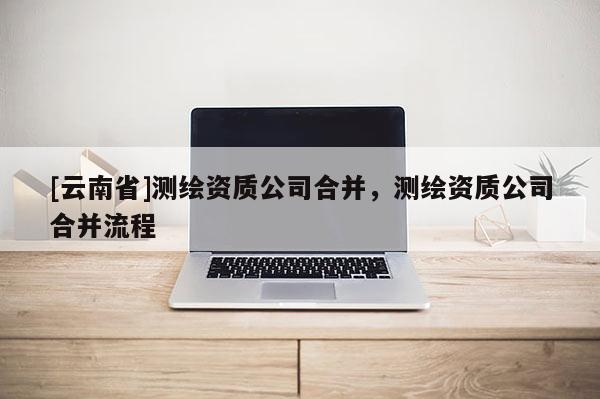 [云南省]測繪資質(zhì)公司合并，測繪資質(zhì)公司合并流程