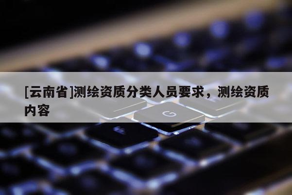 [云南省]測(cè)繪資質(zhì)分類人員要求，測(cè)繪資質(zhì)內(nèi)容