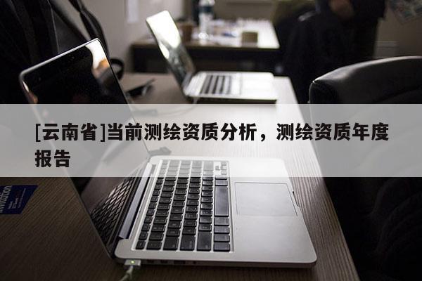 [云南省]當(dāng)前測(cè)繪資質(zhì)分析，測(cè)繪資質(zhì)年度報(bào)告