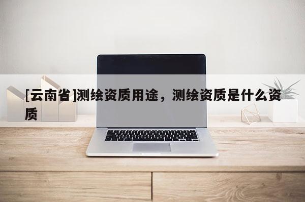 [云南省]測繪資質(zhì)用途，測繪資質(zhì)是什么資質(zhì)