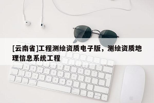 [云南省]工程測(cè)繪資質(zhì)電子版，測(cè)繪資質(zhì)地理信息系統(tǒng)工程