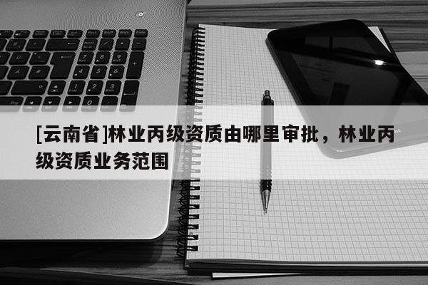 [云南省]林業(yè)丙級資質(zhì)由哪里審批，林業(yè)丙級資質(zhì)業(yè)務范圍