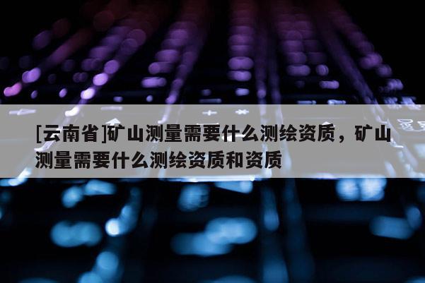 [云南省]礦山測(cè)量需要什么測(cè)繪資質(zhì)，礦山測(cè)量需要什么測(cè)繪資質(zhì)和資質(zhì)