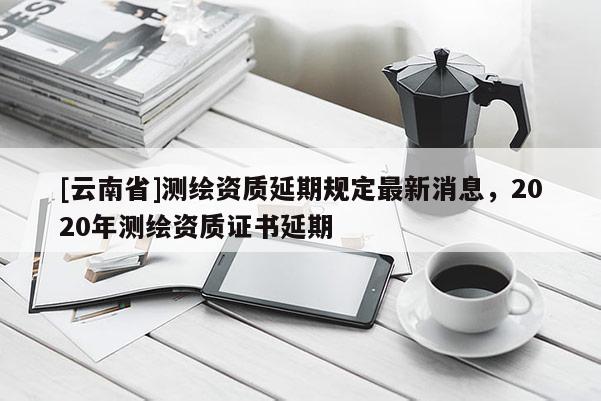 [云南省]測(cè)繪資質(zhì)延期規(guī)定最新消息，2020年測(cè)繪資質(zhì)證書(shū)延期