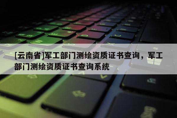 [云南省]軍工部門測(cè)繪資質(zhì)證書(shū)查詢，軍工部門測(cè)繪資質(zhì)證書(shū)查詢系統(tǒng)