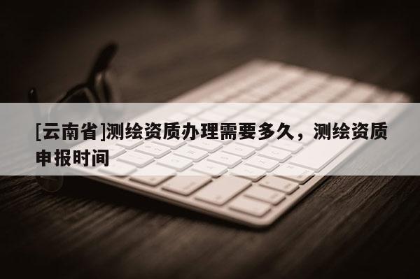 [云南省]測(cè)繪資質(zhì)辦理需要多久，測(cè)繪資質(zhì)申報(bào)時(shí)間