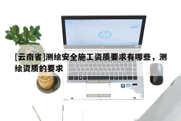 [云南省]測(cè)繪安全施工資質(zhì)要求有哪些，測(cè)繪資質(zhì)的要求