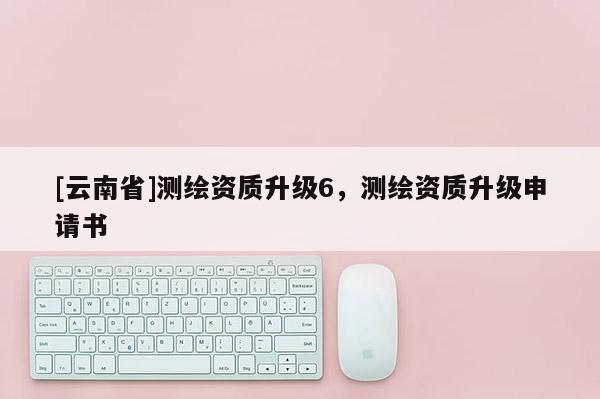 [云南省]測(cè)繪資質(zhì)升級(jí)6，測(cè)繪資質(zhì)升級(jí)申請(qǐng)書