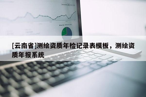 [云南省]測(cè)繪資質(zhì)年檢記錄表模板，測(cè)繪資質(zhì)年報(bào)系統(tǒng)