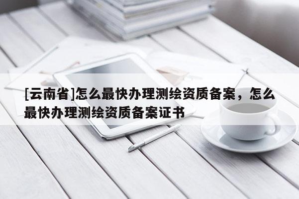 [云南省]怎么最快辦理測繪資質(zhì)備案，怎么最快辦理測繪資質(zhì)備案證書