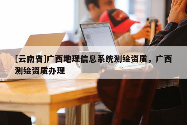 [云南省]廣西地理信息系統(tǒng)測(cè)繪資質(zhì)，廣西測(cè)繪資質(zhì)辦理