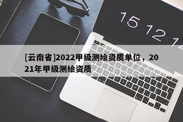 [云南省]2022甲級(jí)測(cè)繪資質(zhì)單位，2021年甲級(jí)測(cè)繪資質(zhì)