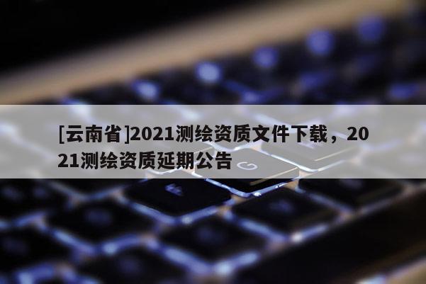 [云南省]2021測繪資質(zhì)文件下載，2021測繪資質(zhì)延期公告