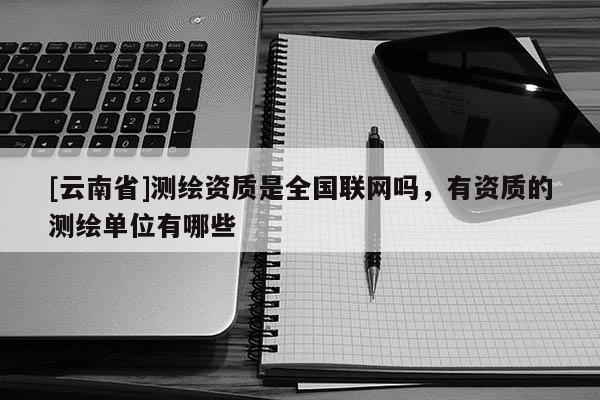 [云南省]測繪資質(zhì)是全國聯(lián)網(wǎng)嗎，有資質(zhì)的測繪單位有哪些