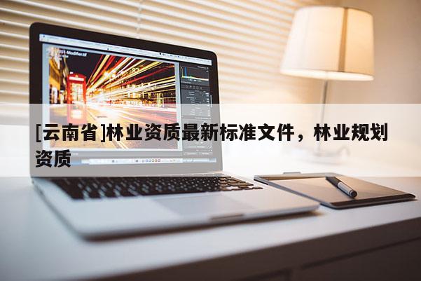 [云南省]林業(yè)資質最新標準文件，林業(yè)規(guī)劃資質