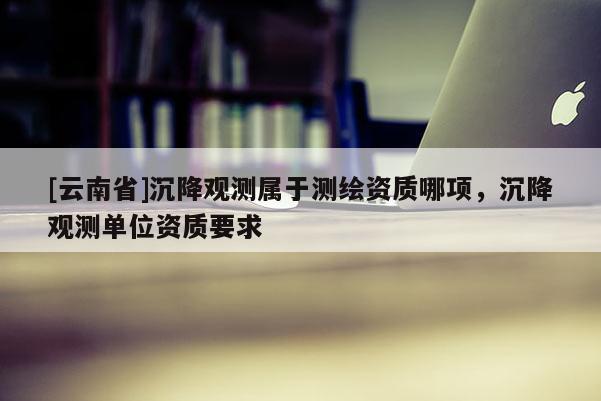 [云南省]沉降觀測屬于測繪資質(zhì)哪項(xiàng)，沉降觀測單位資質(zhì)要求